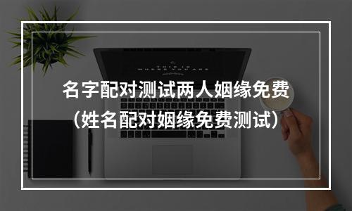 名字配对测试两人姻缘免费（姓名配对姻缘免费测试）