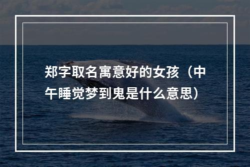 郑字取名寓意好的女孩（中午睡觉梦到鬼是什么意思）
