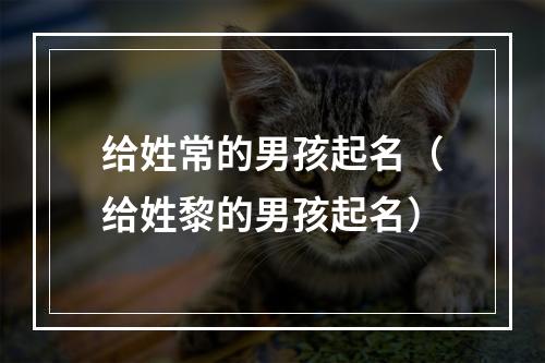 给姓常的男孩起名（给姓黎的男孩起名）
