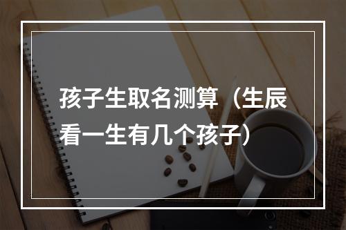 孩子生取名测算（生辰看一生有几个孩子）