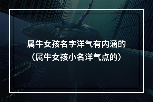 属牛女孩名字洋气有内涵的（属牛女孩小名洋气点的）