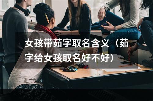 女孩带茹字取名含义（茹字给女孩取名好不好）
