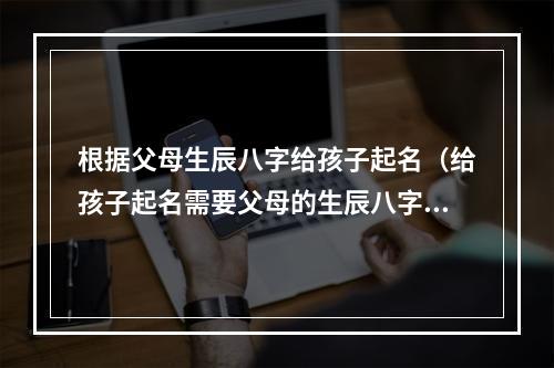 根据父母生辰八字给孩子起名（给孩子起名需要父母的生辰八字吗）