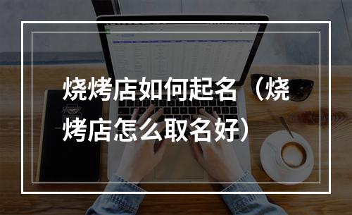 烧烤店如何起名（烧烤店怎么取名好）