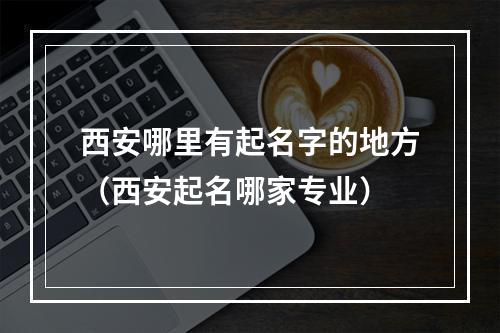 西安哪里有起名字的地方（西安起名哪家专业）