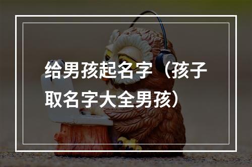 给男孩起名字（孩子取名字大全男孩）