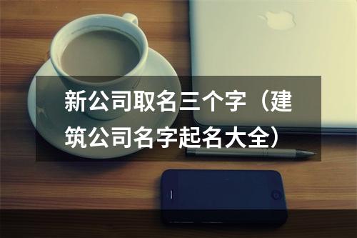 新公司取名三个字（建筑公司名字起名大全）
