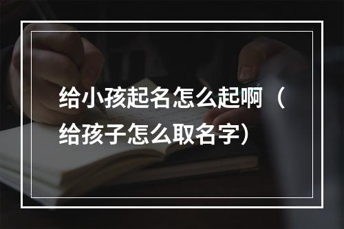 给小孩起名怎么起啊（给孩子怎么取名字）