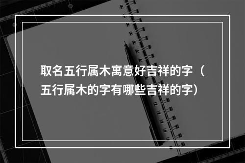 取名五行属木寓意好吉祥的字（五行属木的字有哪些吉祥的字）