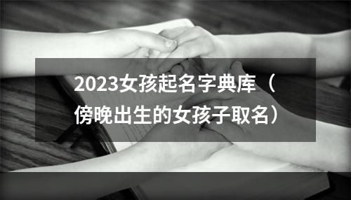 2023女孩起名字典库（傍晚出生的女孩子取名）