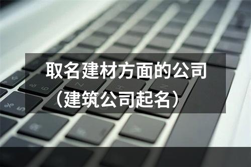 取名建材方面的公司（建筑公司起名）