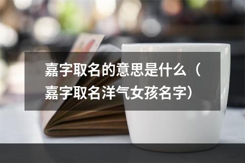 嘉字取名的意思是什么（嘉字取名洋气女孩名字）