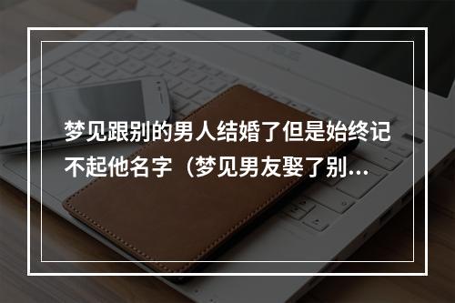 梦见跟别的男人结婚了但是始终记不起他名字（梦见男友娶了别的女人结婚）