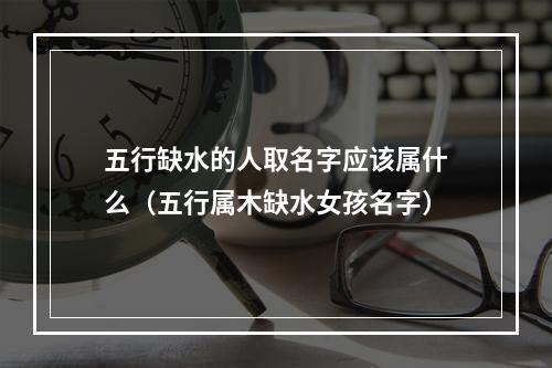 五行缺水的人取名字应该属什么（五行属木缺水女孩名字）