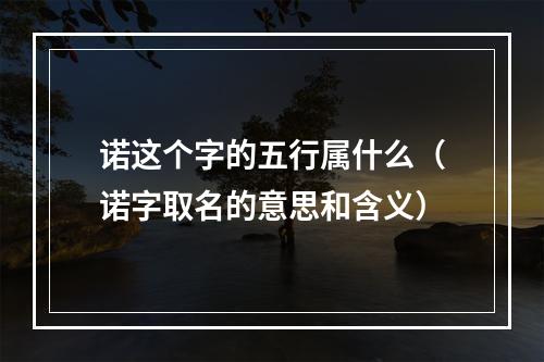 诺这个字的五行属什么（诺字取名的意思和含义）