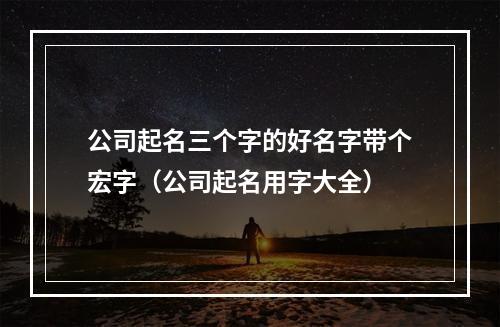 公司起名三个字的好名字带个宏字（公司起名用字大全）