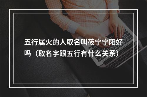 五行属火的人取名叫莜宁宁阳好吗（取名字跟五行有什么关系）