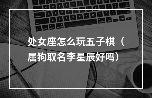 处女座怎么玩五子棋（属狗取名李星辰好吗）