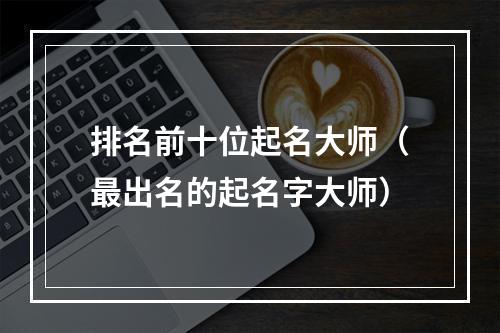 排名前十位起名大师（最出名的起名字大师）