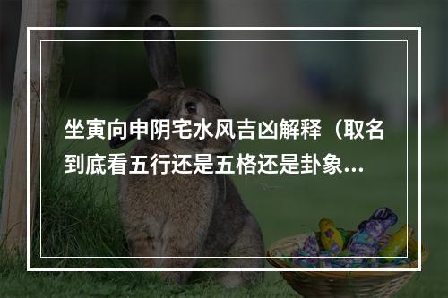 坐寅向申阴宅水风吉凶解释（取名到底看五行还是五格还是卦象）