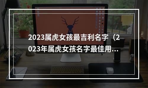 2023属虎女孩最吉利名字（2023年属虎女孩名字最佳用字）