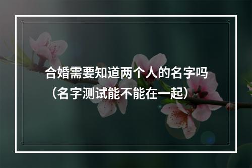 合婚需要知道两个人的名字吗（名字测试能不能在一起）