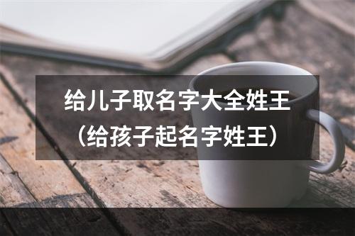 给儿子取名字大全姓王（给孩子起名字姓王）