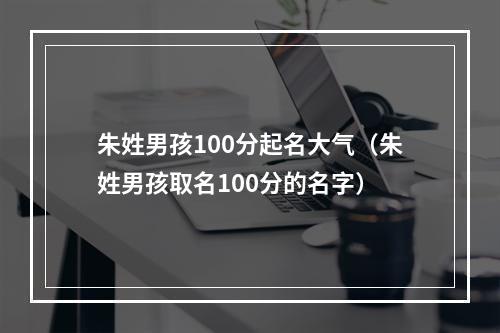 朱姓男孩100分起名大气（朱姓男孩取名100分的名字）
