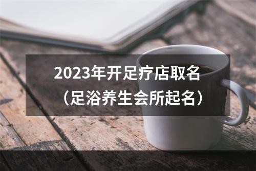 2023年开足疗店取名（足浴养生会所起名）
