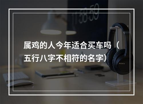属鸡的人今年适合买车吗（五行八字不相符的名字）