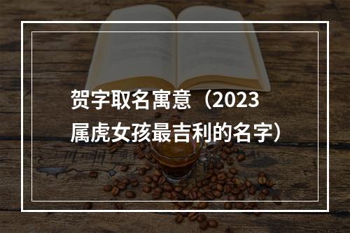贺字取名寓意（2023属虎女孩最吉利的名字）
