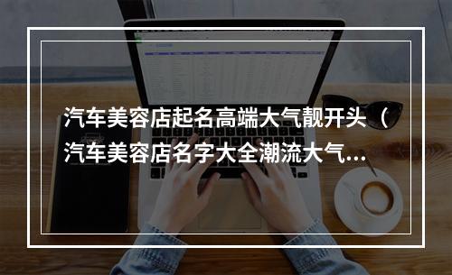 汽车美容店起名高端大气靓开头（汽车美容店名字大全潮流大气）