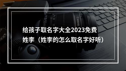 给孩子取名字大全2023免费姓李（姓李的怎么取名字好听）