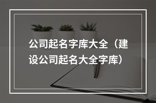 公司起名字库大全（建设公司起名大全字库）