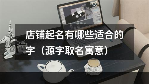 店铺起名有哪些适合的字（源字取名寓意）