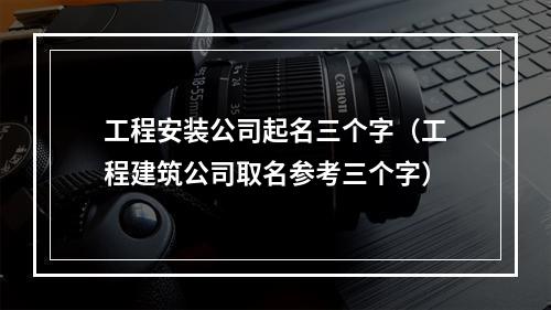 工程安装公司起名三个字（工程建筑公司取名参考三个字）