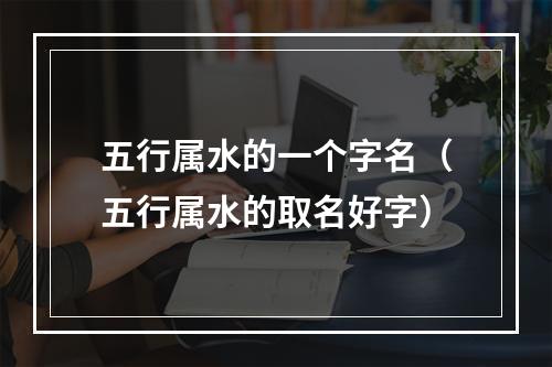 五行属水的一个字名（五行属水的取名好字）