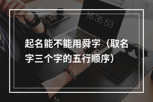 起名能不能用舜字（取名字三个字的五行顺序）