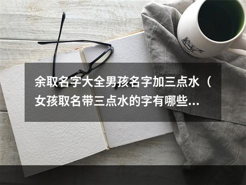 余取名字大全男孩名字加三点水（女孩取名带三点水的字有哪些）