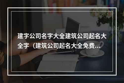 建字公司名字大全建筑公司起名大全字（建筑公司起名大全免费）