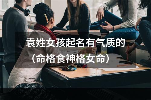 袁姓女孩起名有气质的（命格食神格女命）