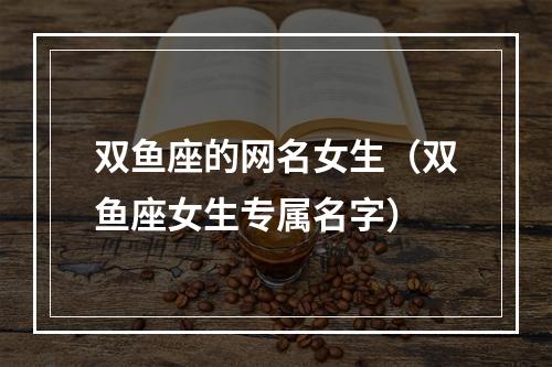 双鱼座的网名女生（双鱼座女生专属名字）