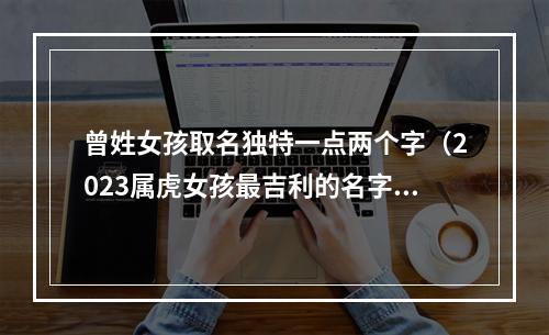 曾姓女孩取名独特一点两个字（2023属虎女孩最吉利的名字）