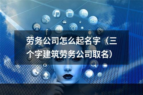 劳务公司怎么起名字（三个字建筑劳务公司取名）