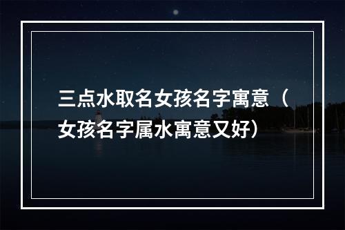三点水取名女孩名字寓意（女孩名字属水寓意又好）