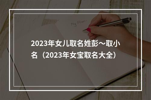 2023年女儿取名姓彭～取小名（2023年女宝取名大全）