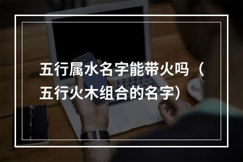 五行属水名字能带火吗（五行火木组合的名字）
