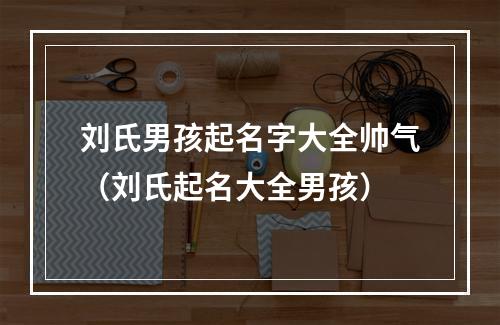 刘氏男孩起名字大全帅气（刘氏起名大全男孩）