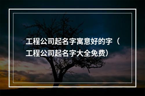 工程公司起名字寓意好的字（工程公司起名字大全免费）