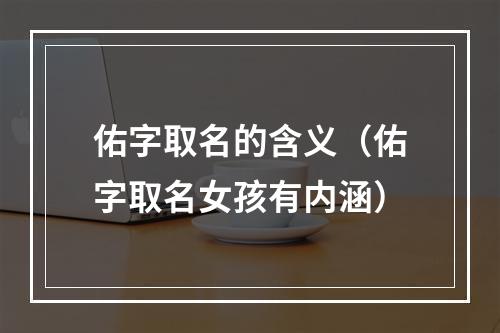 佑字取名的含义（佑字取名女孩有内涵）